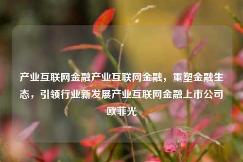 产业互联网金融产业互联网金融，重塑金融生态，引领行业新发展产业互联网金融上市公司欧菲光