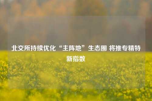 北交所持续优化“主阵地”生态圈 将推专精特新指数