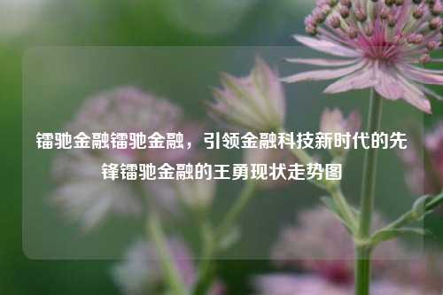 镭驰金融镭驰金融，引领金融科技新时代的先锋镭驰金融的王勇现状走势图