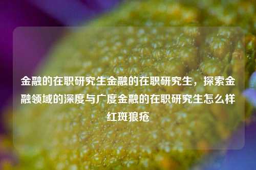 金融的在职研究生金融的在职研究生，探索金融领域的深度与广度金融的在职研究生怎么样红斑狼疮