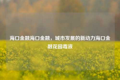 海口金融海口金融，城市发展的新动力海口金融花园毒液