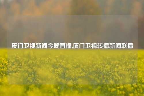 厦门卫视新闻今晚直播,厦门卫视转播新闻联播