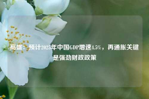 高盛：预计2025年中国GDP增速4.5%，再通胀关键是强劲财政政策