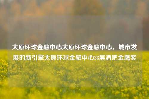 太原环球金融中心太原环球金融中心，城市发展的新引擎太原环球金融中心38层酒吧金鹰奖