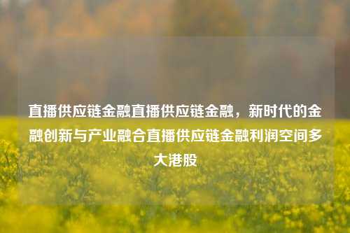 直播供应链金融直播供应链金融，新时代的金融创新与产业融合直播供应链金融利润空间多大港股