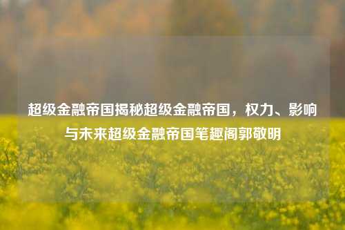 超级金融帝国揭秘超级金融帝国，权力、影响与未来超级金融帝国笔趣阁郭敬明