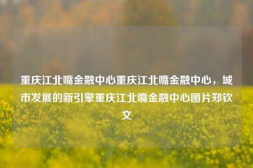 重庆江北嘴金融中心重庆江北嘴金融中心，城市发展的新引擎重庆江北嘴金融中心图片郑钦文