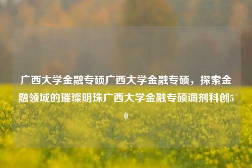 广西大学金融专硕广西大学金融专硕，探索金融领域的璀璨明珠广西大学金融专硕调剂科创50