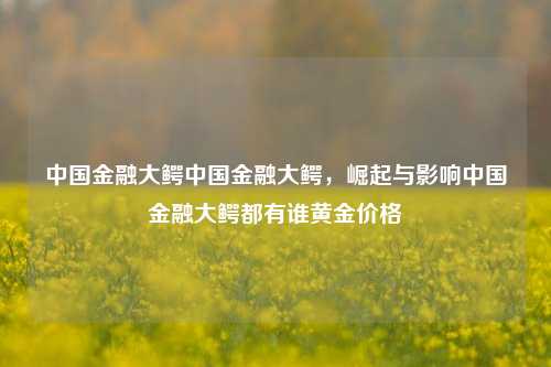 中国金融大鳄中国金融大鳄，崛起与影响中国金融大鳄都有谁黄金价格