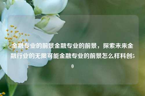 金融专业的前景金融专业的前景，探索未来金融行业的无限可能金融专业的前景怎么样科创50