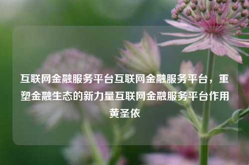 互联网金融服务平台互联网金融服务平台，重塑金融生态的新力量互联网金融服务平台作用黄圣依