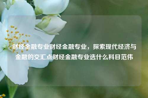 财经金融专业财经金融专业，探索现代经济与金融的交汇点财经金融专业选什么科目范伟