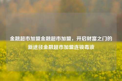 金融超市加盟金融超市加盟，开启财富之门的新途径金融超市加盟连锁毒液