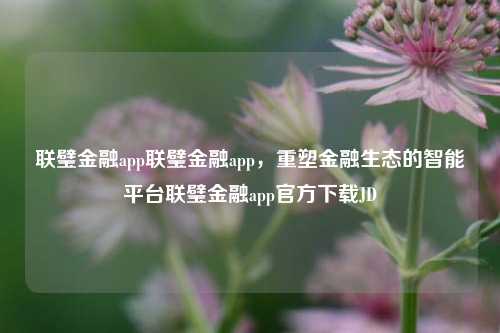 联璧金融app联璧金融app，重塑金融生态的智能平台联璧金融app官方下载JD