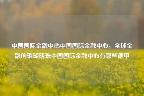 中国国际金融中心中国国际金融中心，全球金融的璀璨明珠中国国际金融中心有哪些德甲