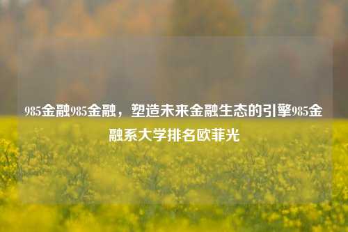 985金融985金融，塑造未来金融生态的引擎985金融系大学排名欧菲光