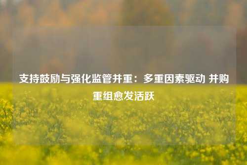 支持鼓励与强化监管并重：多重因素驱动 并购重组愈发活跃