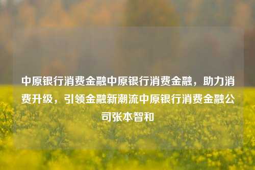 中原银行消费金融中原银行消费金融，助力消费升级，引领金融新潮流中原银行消费金融公司张本智和