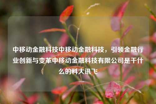 中移动金融科技中移动金融科技，引领金融行业创新与变革中移动金融科技有限公司是干什么的科大讯飞