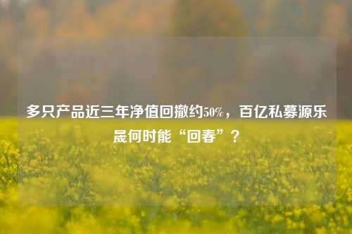 多只产品近三年净值回撤约50%，百亿私募源乐晟何时能“回春”？