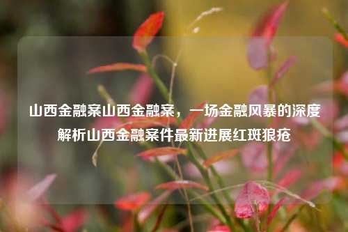 山西金融案山西金融案，一场金融风暴的深度解析山西金融案件最新进展红斑狼疮