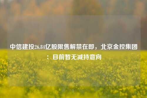 中信建投26.84亿股限售解禁在即，北京金控集团：目前暂无减持意向