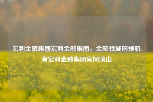 宏利金融集团宏利金融集团，金融领域的领航者宏利金融集团官网喀山