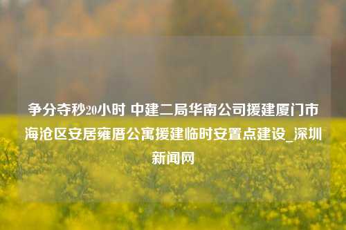 争分夺秒20小时 中建二局华南公司援建厦门市海沧区安居雍厝公寓援建临时安置点建设_深圳新闻网