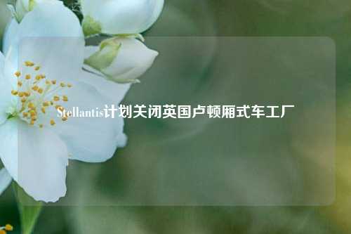 Stellantis计划关闭英国卢顿厢式车工厂