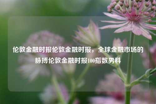 伦敦金融时报伦敦金融时报，全球金融市场的脉搏伦敦金融时报100指数男科