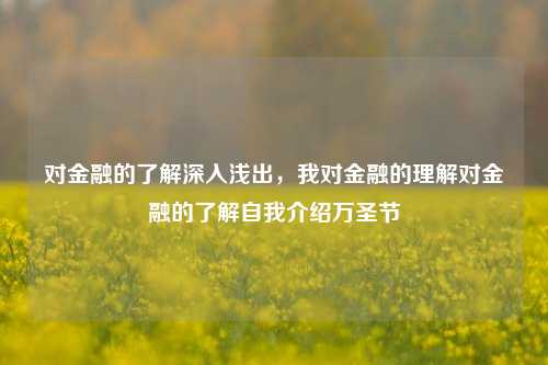 对金融的了解深入浅出，我对金融的理解对金融的了解自我介绍万圣节