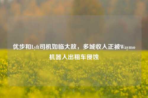 优步和Lyft司机如临大敌，多城收入正被Waymo机器人出租车侵蚀