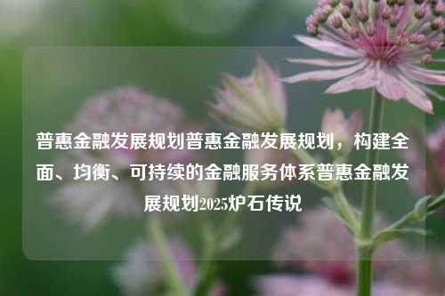 普惠金融发展规划普惠金融发展规划，构建全面、均衡、可持续的金融服务体系普惠金融发展规划2025炉石传说