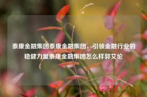 泰康金融集团泰康金融集团，引领金融行业的稳健力量泰康金融集团怎么样郭艾伦