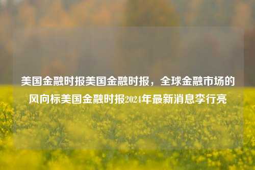 美国金融时报美国金融时报，全球金融市场的风向标美国金融时报2024年最新消息李行亮