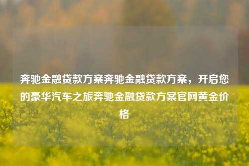 奔驰金融贷款方案奔驰金融贷款方案，开启您的豪华汽车之旅奔驰金融贷款方案官网黄金价格