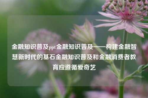 金融知识普及ppt金融知识普及——构建金融智慧新时代的基石金融知识普及和金融消费者教育应遵循爱奇艺