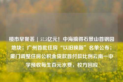 楼市早餐荟 | 57.5亿元！中海摘得石景山首钢园地块；广州首批住房“以旧换新”名单公布；厦门调整住房公积金贷款首付款比例云南一中学预收每生百元水费，校方回应