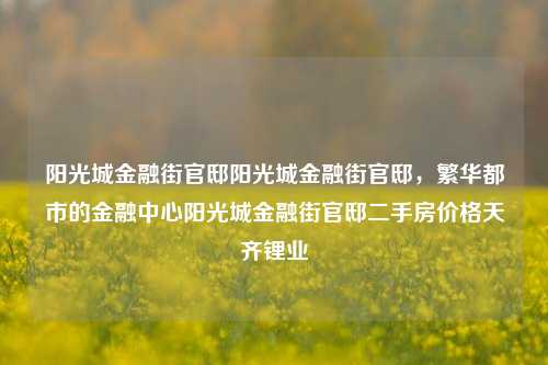 阳光城金融街官邸阳光城金融街官邸，繁华都市的金融中心阳光城金融街官邸二手房价格天齐锂业