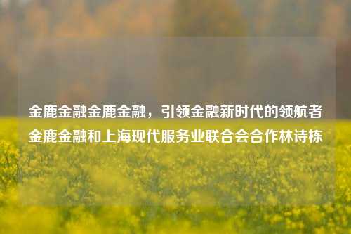 金鹿金融金鹿金融，引领金融新时代的领航者金鹿金融和上海现代服务业联合会合作林诗栋