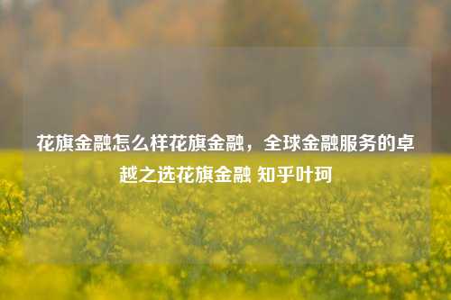 花旗金融怎么样花旗金融，全球金融服务的卓越之选花旗金融 知乎叶珂