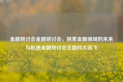 金融研讨会金融研讨会，探索金融领域的未来与机遇金融研讨会主题科大讯飞