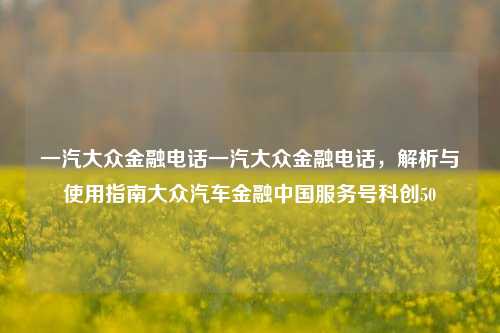 一汽大众金融电话一汽大众金融电话，解析与使用指南大众汽车金融中国服务号科创50