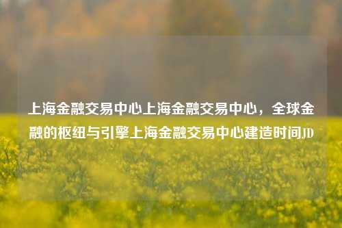 上海金融交易中心上海金融交易中心，全球金融的枢纽与引擎上海金融交易中心建造时间JD