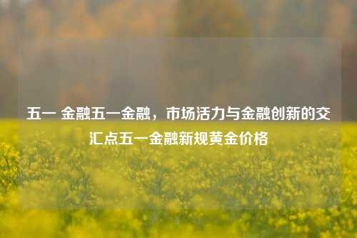 五一 金融五一金融，市场活力与金融创新的交汇点五一金融新规黄金价格